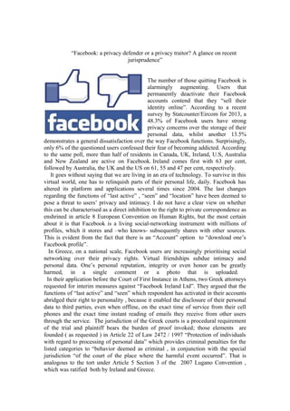 “Facebook: a privacy defender or a privacy traitor? A glance on recent
jurisprudence”
The number of those quitting Facebook is
alarmingly augmenting. Users that
permanently deactivate their Facebook
accounts contend that they “sell their
identity online”. According to a recent
survey by Statcounter/Eircom for 2013, a
48.3% of Facebook users have strong
privacy concerns over the storage of their
personal data, whilst another 13.5%
demonstrates a general dissatisfaction over the way Facebook functions. Surprisingly,
only 6% of the questioned users confessed their fear of becoming addicted. According
to the same poll, more than half of residents in Canada, UK, Ireland, U.S, Australia
and New Zealand are active on Facebook. Ireland comes first with 63 per cent,
followed by Australia, the UK and the US on 61, 55 and 47 per cent, respectively.
It goes without saying that we are living in an era of technology. To survive in this
virtual world, one has to relinquish parts of their personal life, daily. Facebook has
altered its platform and applications several times since 2004. The last changes
regarding the functions of “last active” , “seen” and “location” have been deemed to
pose a threat to users’ privacy and intimacy. I do not have a clear view on whether
this can be characterised as a direct inhibition to the right to private correspondence as
enshrined in article 8 European Convention on Human Rights, but the most certain
about it is that Facebook is a living social-networking instrument with millions of
profiles, which it stores and –who knows- subsequently shares with other sources.
This is evident from the fact that there is an “Account” option to “download one’s
Facebook profile”.
In Greece, on a national scale, Facebook users are increasingly prioritising social
networking over their privacy rights. Virtual friendships subdue intimacy and
personal data. One’s personal reputation, integrity or even honor can be greatly
harmed, in a single comment or a photo that is uploaded.
In their application before the Court of First Instance in Athens, two Greek attorneys
requested for interim measures against “Facebook Ireland Ltd”. They argued that the
functions of “last active” and “seen” which respondent has activated in their accounts
abridged their right to personality , because it enabled the disclosure of their personal
data to third parties, even when offline, on the exact time of service from their cell
phones and the exact time instant reading of emails they receive from other users
through the service. The jurisdiction of the Greek courts is a procedural requirement
of the trial and plaintiff bears the burden of proof invoked; those elements are
founded ( as requested ) in Article 22 of Law 2472 / 1997 “Protection of individuals
with regard to processing of personal data” which provides criminal penalties for the
listed categories to “behavior deemed as criminal , in conjunction with the special
jurisdiction “of the court of the place where the harmful event occurred”. That is
analogous to the tort under Article 5 Section 3 of the 2007 Lugano Convention ,
which was ratified both by Ireland and Greece.
 