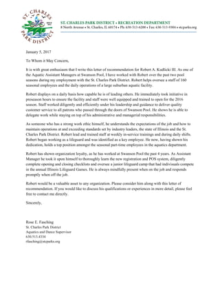 January 5, 2017
To Whom it May Concern,
It is with great enthusiasm that I write this letter of recommendation for Robert A. Kudlicki III. As one of
the Aquatic Assistant Managers at Swanson Pool, I have worked with Robert over the past two pool
seasons during my employment with the St. Charles Park District. Robert helps oversee a staff of 160
seasonal employees and the daily operations of a large suburban aquatic facility.
Robert displays on a daily basis how capable he is of leading others. He immediately took initiative in
preseason hours to ensure the facility and staff were well equipped and trained to open for the 2016
season. Staff worked diligently and efficiently under his leadership and guidance to deliver quality
customer service to all patrons who passed through the doors of Swanson Pool. He shows he is able to
delegate work while staying on top of his administrative and managerial responsibilities.
As someone who has a strong work ethic himself, he understands the expectations of the job and how to
maintain operations at and exceeding standards set by industry leaders, the state of Illinois and the St.
Charles Park District. Robert lead and trained staff at weekly in-service trainings and during daily shifts.
Robert began working as a lifeguard and was identified as a key employee. He now, having shown his
dedication, holds a top position amongst the seasonal part-time employees in the aquatics department.
Robert has shown organization loyalty, as he has worked at Swanson Pool the past 4 years. As Assistant
Manager he took it upon himself to thoroughly learn the new registration and POS system, diligently
complete opening and closing checklists and oversee a junior lifeguard camp that had indivisuals compete
in the annual Illinois Lifeguard Games. He is always mindfully present when on the job and responds
promptly when off the job.
Robert would be a valuable asset to any organization. Please consider him along with this letter of
recommendation. If you would like to discuss his qualifications or experiences in more detail, please feel
free to contact me directly.
Sincerely,
Rose E. Fasching
St. Charles Park District
Aquatics and Dance Supervisor
630.513.4334
rfasching@stcparks.org
 