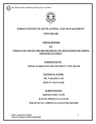 The Indian Institute of Planning & Management, New Delhi.
INDIAN INSTITUTE OF PLANNING AND MANAGEMENT
NEW DELHI
THESIS REPORT
ON
“IMPACT OF CSR ON THE BRAND EQUITY OF TELECOMMUNICATIONS
INDUSTRY IN INDIA”
SUBMITTED TO:
THESIS MARKETING DEPARTMENT, NEW DELHI
EXTERNAL GUIDE:
MS. NABAMITA DE
DEPUTY MANAGER
SUBMITTED BY:
KRISHNANDU NATH
BATCH: SPRING/12-14 (SUM)
THESIS ID NO.: SPRING/12-14/M-61/DELHI/ISBE
Batch – Spring/12-14 (SUM) 1
Thesis ID: Spring/12-14/M-61/Delhi/ISBE
 