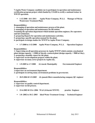 7-Aqaba Water Company candidate me to participate in operation and maintenance
certification program project which funded by USAID to certify a national trainer in
WWTP operation.
 1-12-2008 –10-1-2011 Aqaba Water Company, W.L.L Manager of Ma'an
Wastewater Treatment Plant.
Responsibilities:
1- managing of operation and maintenance process of the plant.
2- managing of operation and maintenance for lift station.
3-training the operation department which include operation engineer, five operators
and lab technicians.
4- preparing Reports for operation and maintenance activities.
5- preparing a specific operation manual for the plant.
6- participate in design studies for WWTP in Aqaba Water Company.
 1-7-2008 to 1-12-2008 Aqaba Water Company, W.L.L Operation Engineer
Responsibilities:
1- Supervising on all operation processes in Aqaba WWTP which contain a mechanical
plant (design capacity = 12000 m³/day)& a natural plant (design capacity = 9000 m³/day).
2- preparing a monthly report for the plant.
3- supervisor on development projects within the plant.
4- supervisor on many sewer projects in Aqaba city.
 1-9-2005 to 1-7-2008 AL-karak Municipality Envronmental Engineer
Responsibilities:
1-supervisor on environment department.
2- participate in solving many environment problems in governerate.
 20-5-2004 t0 1-9-2005 AL-janoob filters manufacturing company QC engineer
Responsibilities:
1- supervisor on quality control department.
2- supervisor on lab process.
 15-4-2003 t0 15-4 -2004 WAJ (Al-karak WWTP) practice Engineer
 1-8 -2002 to 10-2 -2003 Ideal Water Treatment Group - Technical Engineer
2 Mohammad Al-Mahamid July 2015
 