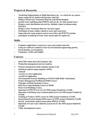 Projects & Researchs
o 'Predicting Sedimentation at Mujib Dam Reservior' as a thesis for my master
degree using SWAT model with interface with GIS.
o Design a Wastewater Treatment Plant for al-KARAK Hospital.
o ground water modeling using PMWIN software for AL-Safe ground water.
o Design a water distribution network for Alabdaly region in amman using
EPANET.
o Design a water Treatment Plant for Ain Sara region
o Participate in many studies related to water and wastewater.
o Supervision for many projects such as sewer lines and WWTP in jordan.
o participate in studying of waste water master plan for aqaba city.
Skills:
o Computer application ( word,excel , acces, powerpoint, internet)
o Using new softwares related to water & invronmental engineering( pmwin,
hecras,hechms, avswat,epanet)
o Languages: Arabic and English
Cources:
o ISO-17025 which deal with Chemical labs.
o Production management and cost analysis.
o Projects management using computer (primevera).
o Statistical analysis using computer (SPSS).
o Autocad
o ArcView 3.1 &3.2 application
o ArcGIS 9.2 application
o Environmental Systems Modeling at UNESCO-IHE Delft- Netherlands.
o Project Management Proffisional (PMP) Cource.
o Principles of Fluid Mechanics Cource.
o H2O Sewer Map Modeling Cource at MWH.
o Water-Cad Modeling Cource.
o Operation of WWTP level 1,2,3 by OMT project Funded by USAID.
o Operation of drinking water tratment plants level 1 by OMT project Funded by
USAID.
o Training of Trainers (TOT) cource by OMT project Funded by USAID.
o Instructional Systems Design (ISD) cource by OMT project Funded by USAID.
o On job –performance improvement plans (PIP) by USAID.
o Operation of waste water collection systems level 1 By OMT project funded by
USAID.
o Utility manaagement course.
3 Mohammad Al-Mahamid July 2015
 
