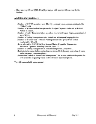 - Have an award from OMT- USAID as trainee with most certificate awarded in
Jordan.
Additional experiences
oTrainer of WWTP operators level 2 for Al-yarmouk water company conducted by
OMT-USAID.
oTrainer of Water distribution systems for Iraqian Engineers coducted by United
Nation in jordan.
oTrainer of water Treatment plant operation course for iraqian Engineers conducted
by ACWUA.
oTrainer of Utility Management for a team from Miyahona Compny-Jordan.
oTrainer of WasteWater Tretment Plant opertaion for a group from Yemen
conducted by USAID.
oI was selected by OMT-USAID as Subject Matter Expert for Wastewater
Treatment Operator Training Material Level IV.
oTrainer of Utility Management at Jordanian engineers Association .
oParticipate in many studies containing assesment, Redesign and upgrading of water
and wastewater treatment plants.
oSelected as Technical Sustainable Management TSM arabia certificate inspector for
arab countries inspecting water and wastewater treatment plants.
**certificates available upon request
4 Mohammad Al-Mahamid July 2015
 