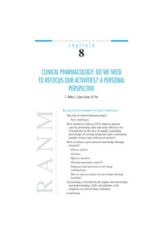 R E A L A C A D E M I A N A C I O N A L D E M E D I C I N A 
c a p í t u l o 
8 
CLINICAL PHARMACOLOGY: DO WE NEED 
TO REFOCUS OUR ACTIVITIES? A PERSONAL 
PERSPECTIVE 
C. Dollery, L. López Lázaro, M. Pan 
LO QUE ENCONTRARÁ EN ESTE CAPÍTULO: 
NM MEDICINA 
The role of clinical pharmacology? 
New challenges 
H ow should we refocus CP to improve patient 
care by promoting safer and more effective use 
of medicines in the face of rapidly expanding 
DE knowledge of existing medicines and a substantial 
number of new ones with novel actions? 
NACIONAL H ow to refocus cp to increase knowledge through 
research? 
Choice of dose 
Attrition 
A Efficacy markers 
ACADEMIA Pharmacogenomics and CP 
Pathways and networks to new drug 
combinations 
How to refocus to pass on knowledge through 
teaching? 
R C p teaching, is divided by the iuphar into knowledge 
REAL and understanding, skills and attitudes with 
emphasis on critical drug evaluation 
Conclusion  