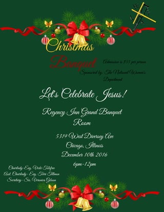 Christmas
Banquet
Regency Inn Grand Banquet
Room
Sponsored by: The National Women's
Department
Chairlady-Evg. Vicki Tolefree
Asst. Chairlady- Evg. Terri Tillmon
Secretary- Sis. Veronica Gibson
Let's Celebrate Jesus!
5319 West Diversey Ave
Chicago, Illinois
December 10th 2016
6pm-12pm
Admission is $55 per person
 