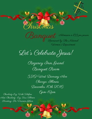 Christmas
Banquet
Regency Inn Grand
Banquet Room
Sponsored by: The National
Women's Department
Chairlady-Evg. Vicki Tolefree
Asst. Chairlady- Evg. Terri Tillmon
Secretary- Sis. Veronica Gibson
Let's Celebrate Jesus!
5319 West Diversey Ave
Chicago, Illinois
December 10th 2016
6pm-12pm
Admission is $55 per person
 