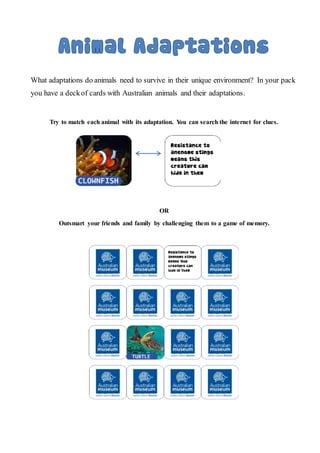 What adaptations do animals need to survive in their unique environment? In your pack
you have a deckof cards with Australian animals and their adaptations.
Try to match each animal with its adaptation. You can search the internet for clues.
OR
Outsmart your friends and family by challenging them to a game of memory.
 