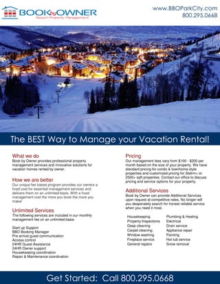 The BEST Way to Manage your Vacation Rental!
Pricing
Our management fees vary from $100 - $200 per
month based on the size of your property. We have
standard pricing for condo & townhome style
properties and customized pricing for 5bdrm+ or
2500+ sqft properties. Contact our office to discuss
pricing and service options for your property.
Additional Services
Book by Owner can provide Additional Services
upon request at competitive rates. No longer will
you desperately search for honest reliable service
when you need it most.
Housekeeping Plumbing & Heating
Property Inspections Electrical
Deep cleaning Drain service
Carpet cleaning Appliance repair
Window washing Painting
Fireplace service Hot tub service
General repairs Snow removal
What we do
Book by Owner provides professional property
management services and innovative solutions for
vacation homes rented by owner.
How we are better
Our unique fee based program provides our owners a
fixed cost for essential management services and
delivers them on an unlimited basis. With a fixed
management cost the more you book the more you
make!
Unlimited Services
The following services are included in our monthly
management fee on an unlimited basis.
Start up Support
BBO Booking Manager
Pre arrival guest communication
Access control
24HR Guest Assistance
24HR Owner support
Housekeeping coordination
Repair & Maintenance coordination
www.BBOParkCity.com
800.295.0668
Get Started: Call 800.295.0668
 