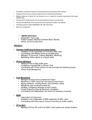 • Proactively monitor the incidentand change process and raise alerts when needed.
• Change control: Ensure a proper change control is maintained and followed.
• Efficient planning of spares for the process so as to meets the business requirement with proper
DR/BCP plan
• Ensuring all IT infrastructures is as per group policies to avoid any auditissues.
• Handle crisis effectively and ensure quick and promptaction is taken in all aspects.
• Providing support to all the MANCOM & VIP staff of the Bank.
• BCP site management
• WIPRO INFOTECH
• Designation: Team Lead
• Project Location: Standard Chartered Bank, Mumbai
• Period: Jul 2013 to Sep 2015
PROJECT:
• Symantec NetBackup Desktop and Laptop Option.
• Installation of DLO application for more than 2500 users
• Coordinating with different teams to complete tasks
• Managed 10 resources: Training, Motivating, Monitoring
• Maintaining Status reports on a regular basis
• iPhone Allotment
• Allotting iPhone to High profile users
• Configuring corporate Mail on iPhone / iPad
• Coordinating with iPhone vendors for new purchase and repairing purpose
• iPhone Asset Management
• User Movement:
• Managed 20 resources to complete the Project
• Movement of 1000+ users from one branch to new branch.
• Moving Hardware including Server, User Desktop / Laptop
• Maintaining User movement activity log
• Installing, Configuring Hardware at new Location
• Provide Support to Users till Movement completion
• Coordinating with Stakeholders and Vendor for Hardware movement
• MDM
• Lead a team of 4 resources
• Installation and Configuration of MDM application for 800+ users
• Coordinating with Policy team to carry out secured user profile creation
• XP to Win7
• Migrating OS from XP to Win7 for 2000+ users spread over various locations
 
