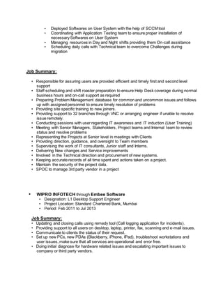 • Deployed Softwares on User System with the help of SCCM tool
• Coordinating with Application Testing team to ensure proper installation of
necessary Softwares on User System
• Managing resources in Day and Night shifts providing them On-call assistance
• Scheduling daily calls with Technical team to overcome Challenges during
migration
Job Summary:
• Responsible for assuring users are provided efficient and timely first and second level
support
• Staff scheduling and shift roaster preparation to ensure Help Desk coverage during normal
business hours and on-call support as required
• Preparing Problem Management database for common and uncommon issues and follows
up with assigned personnel to ensure timely resolution of problems
• Providing site specific training to new joiners.
• Providing support to 32 branches through VNC or arranging engineer if unable to resolve
issue remotely.
• Conducting sessions with user regarding IT awareness and IT induction (User Training)
• Meeting with Senior Managers, Stakeholders, Project teams and Internal team to review
status and resolve problems
• Representing the Projects at Senior level in meetings with Clients
• Providing direction, guidance, and oversight to Team members
• Supervising the work of IT consultants, Junior staff and Interns.
• Delivering New changes and Service improvements
• Involved in the Technical direction and procurement of new systems.
• Keeping accurate records of all time spent and actions taken on a project.
• Maintain the security of the project data.
• SPOC to manage 3rd party vendor in a project
• WIPRO INFOTECH through Embee Software
• Designation: L1 Desktop Support Engineer
• Project Location: Standard Chartered Bank, Mumbai
• Period: Feb 2011 to Jul 2013
Job Summary:
• Updating and closing calls using remedy tool (Call logging application for incidents).
• Providing support to all users on desktop, laptop, printer, fax, scanning and e-mail issues.
• Communicate to clients the status of their request.
• Set up new PCs, new PDAs (Blackberry, iPhone, IPad), troubleshoot workstations and
user issues, make sure that all services are operational and error free.
• Doing initial diagnose for hardware related issues and escalating important issues to
company or third party vendors.
 