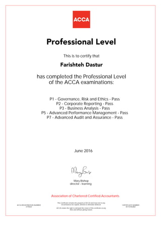 P1 - Governance, Risk and Ethics - Pass
P2 - Corporate Reporting - Pass
P3 - Business Analysis - Pass
P5 - Advanced Performance Management - Pass
P7 - Advanced Audit and Assurance - Pass
Farishteh Dastur
Professional Level
This is to certify that
has completed the Professional Level
of the ACCA examinations:
ACCA REGISTRATION NUMBER
2770520
CERTIFICATE NUMBER
341101832867
This Certificate remains the property of ACCA and must not in any
circumstances be copied, altered or otherwise defaced.
ACCA retains the right to demand the return of this certificate at any
time and without giving reason.
Association of Chartered Certified Accountants
June 2016
director - learning
Mary Bishop
 