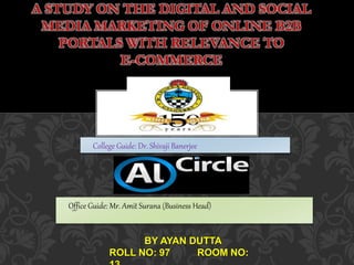 A STUDY ON THE DIGITAL AND SOCIAL
MEDIA MARKETING OF ONLINE B2B
PORTALS WITH RELEVANCE TO
E-COMMERCE
College Guide: Dr. Shivaji Banerjee
Office Guide: Mr. Amit Surana (Business Head)
BY AYAN DUTTA
ROLL NO: 97 ROOM NO:
 