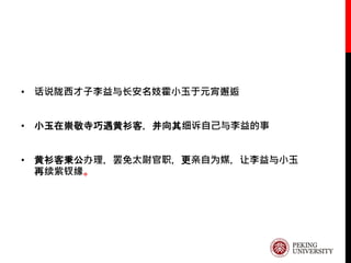 • 话说陇西才子李益与长安名妓霍小玉于元宵邂逅
• 小玉在崇敬寺巧遇黄衫客，并向其细诉自己与李益的事
• 黄衫客秉公办理，罢免太尉官职，更亲自为媒，让李益与小玉
再续紫钗缘。
 