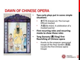 DAWN OF CHINESE OPERA
• Two early plays put in scene simple
situations
• 参军戏 (Cānjūn xì): The Corrupt
Official mocked
• 大面(Dà miàn): A celebration of a
masked warrior
• First recurring roles and recurring
masks to show those roles
• Tang Dynasty (唐;Táng) first
flourishing of Chinese opera
• thanks to the emperor sponsored
troupe of the Pear Garden (梨园;
Líyuán) the first Chinese opera
troupe
11
 