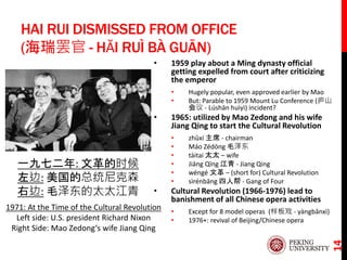 HAI RUI DISMISSED FROM OFFICE
(海瑞罢官 - HǍI RUÌ BÀ GUĀN)
• 1959 play about a Ming dynasty official
getting expelled from court after criticizing
the emperor
• Hugely popular, even approved earlier by Mao
• But: Parable to 1959 Mount Lu Conference (庐山
会议 - Lúshān huìyì) incident?
• 1965: utilized by Mao Zedong and his wife
Jiang Qing to start the Cultural Revolution
• zhǔxí 主席 - chairman
• Máo Zédōng 毛泽东
• tàitai 太太 – wife
• Jiāng Qīng 江青 - Jiang Qing
• wéngé 文革 – (short for) Cultural Revolution
• sìrénbāng 四人帮 - Gang of Four
• Cultural Revolution (1966-1976) lead to
banishment of all Chinese opera activities
• Except for 8 model operas (样板戏 - yàngbǎnxì)
• 1976+: revival of Beijing/Chinese opera
14
一九七二年: 文革的时候
左边: 美国的总统尼克森
右边: 毛泽东的太太江青
1971: At the Time of the Cultural Revolution
Left side: U.S. president Richard Nixon
Right Side: Mao Zedong‘s wife Jiang Qing
 
