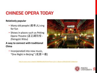 CHINESE OPERA TODAY
Relatively popular
• Many old people (老年人) sing
for fun
• Shows in places such as Peking
Opera Theatre (正乙祠戏楼 -
Zhèngyǐcí Xìlóu)
A way to connect with traditional
China
• Incorporated into new music,
“One Night in Beijing” (北京一夜)
15
http://v.youku.com/v_show/id_XNjM4MzUzNzY4.html?from=s1.8-1-1.2&spm=a2h0k.8191407.0.0#paction
 