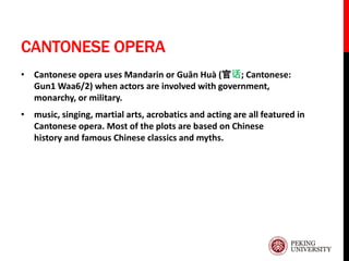 CANTONESE OPERA
• Cantonese opera uses Mandarin or Guān Huà (官话; Cantonese:
Gun1 Waa6/2) when actors are involved with government,
monarchy, or military.
• music, singing, martial arts, acrobatics and acting are all featured in
Cantonese opera. Most of the plots are based on Chinese
history and famous Chinese classics and myths.
 