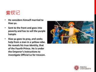 紫钗记
• He considers himself married to
Xiao yu.
• Sent to the front and goes into
poverty and has to sell the purple
hairpin
• Xiao yu goes to pray, and seeks
help from a man in a yellow robe.
He reveals his true identity, that
of the Fourth Prince. He is under
the Emperor’s instructions to
investigate Official Lo for treason.
 