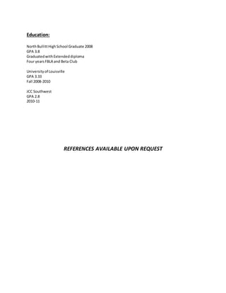 Education:
NorthBullittHighSchool Graduate 2008
GPA 3.8
GraduatedwithExtendeddiploma
Four yearsFBLA and Beta Club
Universityof Louisville
GPA 3.33
Fall 2008-2010
JCC Southwest
GPA 2.8
2010-11
REFERENCES AVAILABLE UPON REQUEST
 