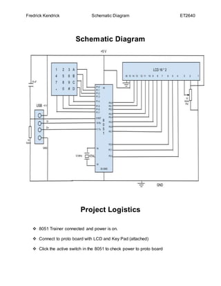 Fredrick Kendrick Schematic Diagram ET2640
Schematic Diagram
Project Logistics
 8051 Trainer connected and power is on.
 Connect to proto board with LCD and Key Pad (attached)
 Click the active switch in the 8051 to check power to proto board
 