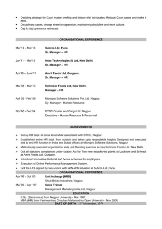  Deciding strategy for Court matter briefing and liaison with Advocates, Reduce Court cases and make it
zero.
 Disciplinary cases, charge sheet to separation, maintaining discipline and work culture.
 Day to day grievance redressal.
ORGANISATIONAL EXPERIENCE
Mar’13 – Mar’14 Subros Ltd, Pune.
Sr. Manager – HR
Jun’11 – Mar’13 Intex Technologies (I) Ltd, New Delhi.
Sr. Manager – HR
Apr’10 – June’11 Amrit Feeds Ltd, Gurgaon.
Sr. Manager – HR
Mar’08 – Mar’10 Kohinoor Foods Ltd, New Delhi.
Manager – HR
Apl’ 05 - Feb’ 08 Micropro Software Solutions Pvt. Ltd. Nagpur.
Dy. Manager - Human Resource.
Nov’00 - Dec’04 DTDC Courier and Cargo Ltd. Nagpur
Executive – Human Resource & Personnel
ACHIEVEMENTS
 Set up HR dept. at zonal level while associated with DTDC, Nagpur.
 Established entire HR dept. from scratch and taken upto respectable heights Designed and executed
end to end HR function in India and Dubai offices at Micropro Software Solutions, Nagpur
 Meticulously executed organization wide Job Banding exercise across Kohinoor Foods Ltd. New Delhi.
 Got all statutory compliance under factory Act for Two new established plants at Lucknow and Bhiwadi
at Amrit Feeds Ltd, Gurgaon.
 Introduced innovative Referral and bonus schemes for employees.
 Execution of Online Performance Management System.
 Got the LTS signed by two unions with WIN-WIN situation at Subros Ltd, Pune.
ORGANISATIONAL EXPERIENCE
Apr’ 97 - Oct ’00 Unit Incharge [HRD]
Shub Bricks Industries, Nagpur.
Mar’96 – Apr ‘ 97 Sales Trainer
Management Marketing India Ltd, Nagpur.
EDUCATION
B.Sc. (Electronics) from Nagpur University - Mar 1997
MBA (HR) from Yeshwantrao Chauhan Maharasthra Open University - Nov 2000
DATE OF BIRTH: 11th
November, 1974
 