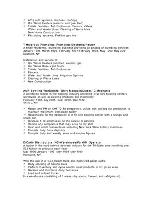  A/C ( split systems, ductless, rooftop)
 Hot Water Heaters (electric and gas- fired)
 Toilets, Vanities, Tub Enclosures, Faucets, Valves
Water and Waste Lines, Clearing of Waste lines
New Home Construction
 Pex piping systems, Flexible gas line
T Holbrook Plumbing- Plumbing Mechanic/Helper
A small residential plumbing business providing all phases of plumbing services
January 1995- March 1996, February 1997- February 1998, May 1999- May 2001
Eastport, NY
Installation and service of:
 Hot Water Heaters (oil-fired, electric, gas)
 Hot Water Boilers (oil fired)
 Toilets, Vanities, Tub Enclosures
 Faucets
 Water and Waste Lines, Irrigation Systems
 Clearing of Waste Lines
 New Construction
AMF Bowling World wide- Shift Manager/Closer/ C-Mechanic
A worldwide leader in the bowling industry operating over 500 bowling centers
worldwide as well as bowling products and machinery
February 1995- July 2005, Sept 2008- Dec 2012
Shirley, NY
 Repair and PM on AMF 72-80 pinspotters, utilize lock out-tag out proedures to
maintain maximum workplace safety
 Responsible for the operation of a 40 lane bowling center with a lounge and
snack bar
 Oversee 5-10 employees on the service of patrons
 Handle any complaints that may arise on my shift
 Cash and credit transactions including New York State Lottery machines
 Compile daily bank deposits
 Compile daily and weekly sales and income figures
DiCarlo Distribu t o rs INC-Warehouse/Forklif t Operato r
A leader in the food service delivery industry for the Tri-State area handling over
$32 Million in products each year
May 1996- January 1997, May 1998- May 1999
Holtsville, NY
With the use of a Hi-Lo Reach truck and motorized pallet jacks:
 Daily stocking of picking slots
 Perform inventory and cycle counts on all products in my given area
 Receive and distribute daily deliveries
 Load and unload trucks
In a warehouse consisting of 3 areas (dry goods, freezer, and refrigerator)
 