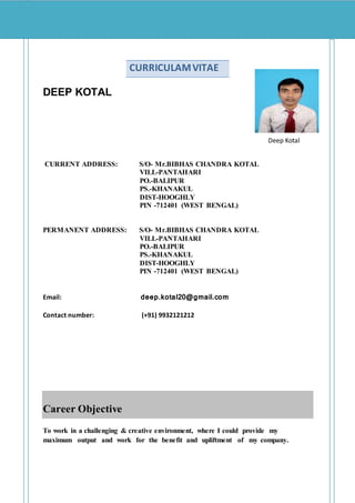 DEEP KOTAL
Deep Kotal
CURRENT ADDRESS: S/O- Mr.BIBHAS CHANDRA KOTAL
VILL-PANTAHARI
PO.-BALIPUR
PS.-KHANAKUL
DIST-HOOGHLY
PIN -712401 (WEST BENGAL)
PERMANENT ADDRESS: S/O- Mr.BIBHAS CHANDRA KOTAL
VILL-PANTAHARI
PO.-BALIPUR
PS.-KHANAKUL
DIST-HOOGHLY
PIN -712401 (WEST BENGAL)
Email: deep.kotal20@gmail.com
Contact number: (+91) 9932121212
Career Objective
To work in a challenging & creative environment, where I could provide my
maximum output and work for the benefit and upliftment of my company.
CURRICULAMVITAE
 