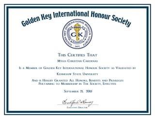 This Certifies That
Myles Christian Cardenas
Is a Member of Golden Key International Honour Society as Validated by
Kennesaw State University
And is Hereby Granted All Honors, Benefits and Privileges
Pertaining to Membership in The Society, Effective
September 21, 2015
 