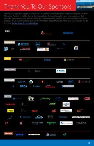 8
Thank You To Our Sponsors
We would like to send a special “Thank You” to all of our partner sponsors! Please stop by the Solution
Showcase Pavilion in Hall B3 during the designated exhibition hours for more information on their
services. Together with our partners, Microsoft delivers enterprise-class solutions that help companies
meet Oil & Gas industry challenges. More information about Microsoft in the Oil & Gas industry can be
found at www.microsoft.com/oilandgas.
ONYX
PALLADIUM
GOLD
PLATINUM
TITANIUM
BRONZE
SILVER
SHAREPOINT
SOLUTIONS
 