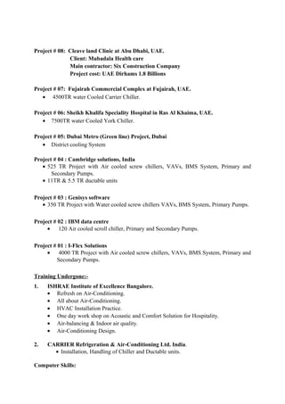 Project # 08: Cleave land Clinic at Abu Dhabi, UAE.
Client: Mubadala Health care
Main contractor: Six Construction Company
Project cost: UAE Dirhams 1.8 Billions
Project # 07: Fujairah Commercial Complex at Fujairah, UAE.
• 4500TR water Cooled Carrier Chiller.
Project # 06: Sheikh Khalifa Speciality Hospital in Ras Al Khaima, UAE.
• 7500TR water Cooled York Chiller.
Project # 05: Dubai Metro (Green line) Project, Dubai
• District cooling System
Project # 04 : Cambridge solutions, India
• 525 TR Project with Air cooled screw chillers, VAVs, BMS System, Primary and
Secondary Pumps.
• 11TR & 5.5 TR ductable units
Project # 03 : Genisys software
• 350 TR Project with Water cooled screw chillers VAVs, BMS System, Primary Pumps.
Project # 02 : IBM data centre
• 120 Air cooled scroll chiller, Primary and Secondary Pumps.
Project # 01 : I-Flex Solutions
• 4000 TR Project with Air cooled screw chillers, VAVs, BMS System, Primary and
Secondary Pumps.
Training Undergone:-
1. ISHRAE Institute of Excellence Bangalore.
• Refresh on Air-Conditioning.
• All about Air-Conditioning.
• HVAC Installation Practice.
• One day work shop on Acoustic and Comfort Solution for Hospitality.
• Air-balancing & Indoor air quality.
• Air-Conditioning Design.
2. CARRIER Refrigeration & Air-Conditioning Ltd. India.
• Installation, Handling of Chiller and Ductable units.
Computer Skills:
 