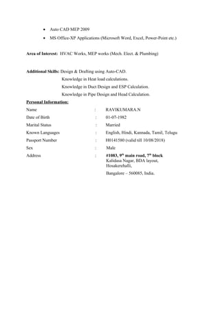 • Auto CAD MEP 2009
• MS Office-XP Applications (Microsoft Word, Excel, Power-Point etc.)
Area of Interest: HVAC Works, MEP works (Mech. Elect. & Plumbing)
Additional Skills: Design & Drafting using Auto-CAD.
Knowledge in Heat load calculations.
Knowledge in Duct Design and ESP Calculation.
Knowledge in Pipe Design and Head Calculation.
Personal Information:
Name : RAVIKUMARA.N
Date of Birth : 01-07-1982
Marital Status : Married
Known Languages : English, Hindi, Kannada, Tamil, Telugu
Passport Number : H0141580 (valid till 10/08/2018)
Sex : Male
Address : #1083, 9th
main road, 7th
block
Kalidasa Nagar, BDA layout,
Hosakerehalli,
Bangalore – 560085, India.
 