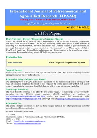 International Journal of Petrochemical and
Agro-Allied Research (IJPAAR)
Monthly, Peer – Reviewed, Fully Refereed, Online Journal
http://perfectengineeringassociates.com
e-ISSN:2545-5923
Call for Papers
Dear Professors / Doctors / Researchers / Graduate Students
Authors are cordially invited to submit papers for publication in the International Journal of Petrochemical
and Agro-Allied Research (IJPAAR). We are also requesting you to please give it a wider publicity by
circulating it to Faculty members, Research scholars and Post Graduate students of your Institutions and
encourage their active participation and submission of their research papers. Manuscripts published in
IJPAAR will receive very high publicity and acquire a very high reputation in the scientific and research
communities. The multidisciplinary journal (IJPAAR) covers wide areas.
Publication Date
Online Publication Within 7 days after acceptance and payment
Scope of Journal
International Journal of Petrochemical and Agro-Allied Research (IJPAAR) is a multidisciplinary electronic
open access journal that covers broad topics.
Publication Policy of Open Access Journal
One of the objectives of IJPAAR is to provide a platform for the publication of articles covering a wide
range of academic disciplines. In pursuit of this objective the journal doesn't only publish high quality
research papers but also ensure that the published papers achieve broad international credibility.
Manuscript Submission
The paper should be submitted to the editor for peer review process. The manuscripts should be formatted
according to the IJPAAR paper template. IJPAAR guidelines are available at
http://perfectengineeringassociates.com/?page_id=59 Authors can submit their manuscripts online
http://perfectengineeringassociates.com or through email at ijpaar@perfectengineeringassociates.com
Publication Fee
The journal charged a nominal fee (tax ad bank charges inclusive) for article processing and other
expenditures used in the publication.
For more information, please contact:
The Editor,
International Journal of Petrochemical and Agro-Allied Research (IJPAAR),
ISSN: 2545-5923
Email: ijpaar@perfectengineeringassociates.com
Website: http://perfectengineeringassociates.com
 