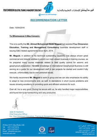 RECOMMENDATION LETTER
Date: 15/04/2016
To Whomsoever It May Concern:
This is to certify that Mr. Ahmed Mohammad Abdel Meguid had assisted Four Dimension
Education, Training and Management Consultancy business development staff in
issuing G&G related agreements since April, 2014.
Mr. Meguid, in addition to his technical outstanding capability, has always shown great
commercial and didactic abilities to enrich our main stream business in training courses, as
he prepared many course materials related to field quality control for seismic and
geophysical prospection. His wide knowledge in international Geophysical Business is still
serving as a guide for our development staff in two projects he started and couldn’t fully
execute, unfortunately due to own personal issues.
We hardly recommend Mr. Meguid to work in group and we can also emphasize his ability
to adapt to new environments and, as well, to standalone in short course problems and
issues showing excellency in providing quick and efficient solutions for such.
Over all, his is very good. During his tenure with us, he ably handled major responsibilities
and found him to be hardworking and very productive.
Jalal Al Hashemi
Chief Executive Officer
For: Four Dimension Education, Training & Management Consultancy
 