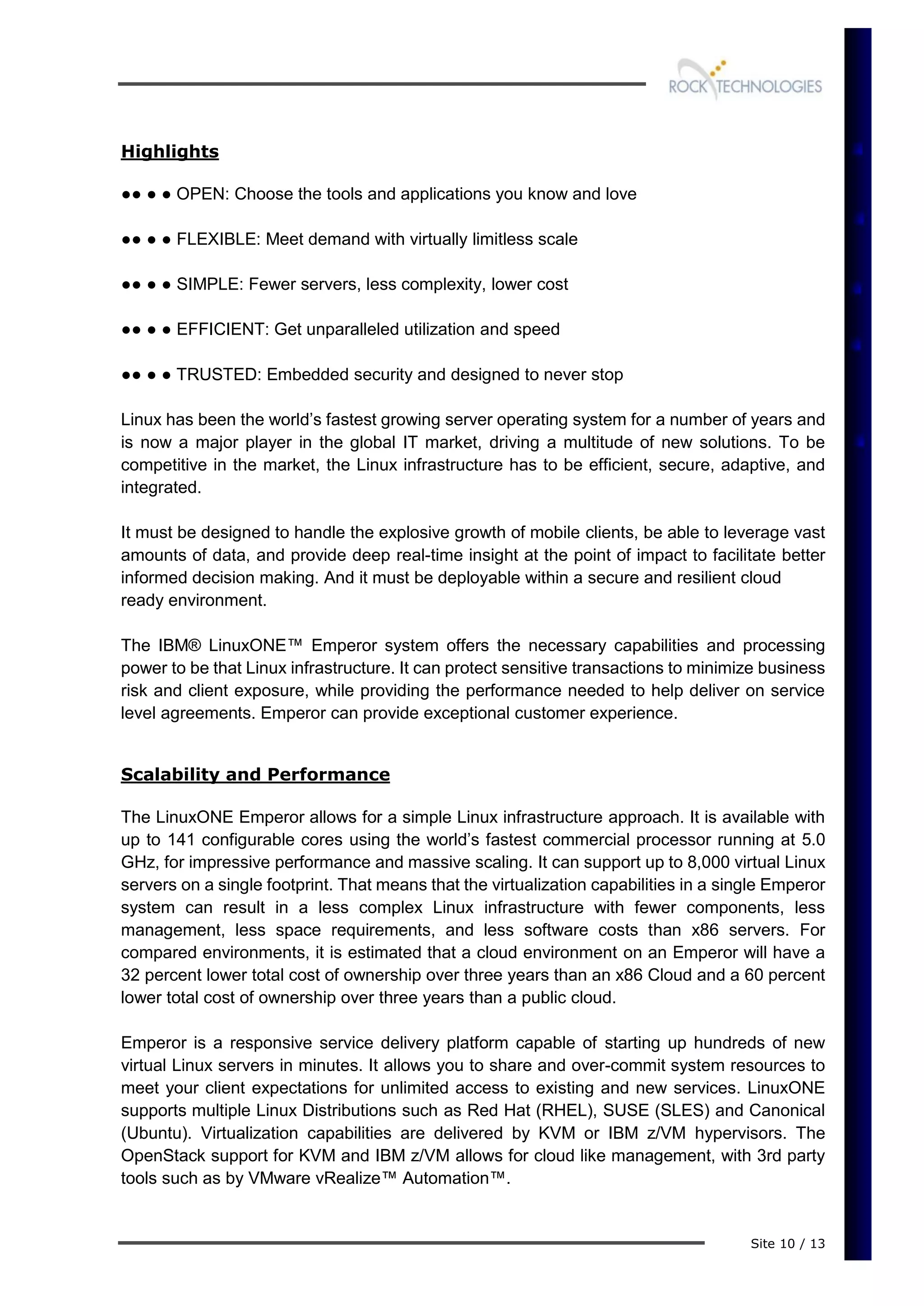 Site 10 / 13
Highlights
●● ● ● OPEN: Choose the tools and applications you know and love
●● ● ● FLEXIBLE: Meet demand with virtually limitless scale
●● ● ● SIMPLE: Fewer servers, less complexity, lower cost
●● ● ● EFFICIENT: Get unparalleled utilization and speed
●● ● ● TRUSTED: Embedded security and designed to never stop
Linux has been the world’s fastest growing server operating system for a number of years and
is now a major player in the global IT market, driving a multitude of new solutions. To be
competitive in the market, the Linux infrastructure has to be efficient, secure, adaptive, and
integrated.
It must be designed to handle the explosive growth of mobile clients, be able to leverage vast
amounts of data, and provide deep real-time insight at the point of impact to facilitate better
informed decision making. And it must be deployable within a secure and resilient cloud
ready environment.
The IBM® LinuxONE™ Emperor system offers the necessary capabilities and processing
power to be that Linux infrastructure. It can protect sensitive transactions to minimize business
risk and client exposure, while providing the performance needed to help deliver on service
level agreements. Emperor can provide exceptional customer experience.
Scalability and Performance
The LinuxONE Emperor allows for a simple Linux infrastructure approach. It is available with
up to 141 configurable cores using the world’s fastest commercial processor running at 5.0
GHz, for impressive performance and massive scaling. It can support up to 8,000 virtual Linux
servers on a single footprint. That means that the virtualization capabilities in a single Emperor
system can result in a less complex Linux infrastructure with fewer components, less
management, less space requirements, and less software costs than x86 servers. For
compared environments, it is estimated that a cloud environment on an Emperor will have a
32 percent lower total cost of ownership over three years than an x86 Cloud and a 60 percent
lower total cost of ownership over three years than a public cloud.
Emperor is a responsive service delivery platform capable of starting up hundreds of new
virtual Linux servers in minutes. It allows you to share and over-commit system resources to
meet your client expectations for unlimited access to existing and new services. LinuxONE
supports multiple Linux Distributions such as Red Hat (RHEL), SUSE (SLES) and Canonical
(Ubuntu). Virtualization capabilities are delivered by KVM or IBM z/VM hypervisors. The
OpenStack support for KVM and IBM z/VM allows for cloud like management, with 3rd party
tools such as by VMware vRealize™ Automation™.
 