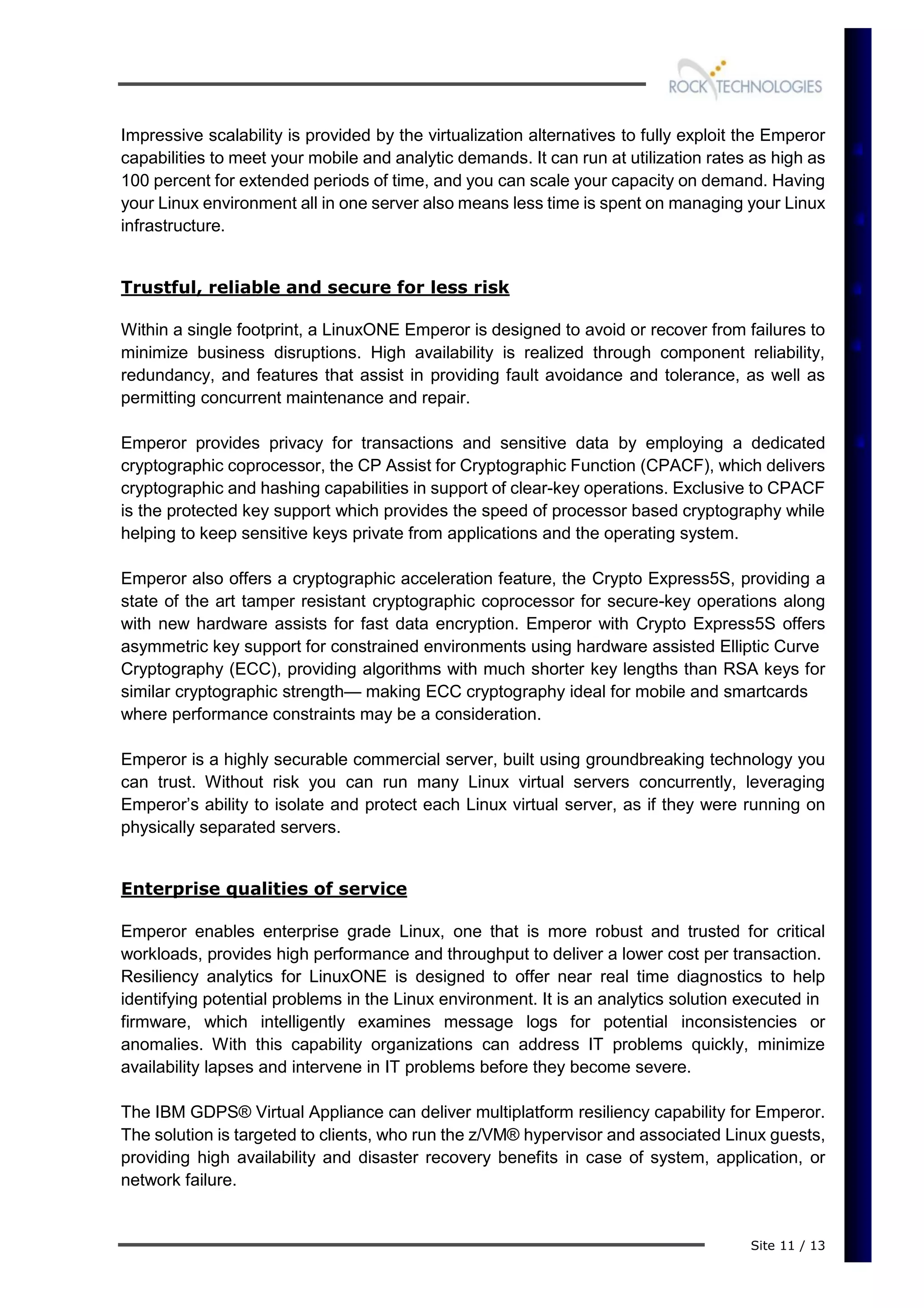Site 11 / 13
Impressive scalability is provided by the virtualization alternatives to fully exploit the Emperor
capabilities to meet your mobile and analytic demands. It can run at utilization rates as high as
100 percent for extended periods of time, and you can scale your capacity on demand. Having
your Linux environment all in one server also means less time is spent on managing your Linux
infrastructure.
Trustful, reliable and secure for less risk
Within a single footprint, a LinuxONE Emperor is designed to avoid or recover from failures to
minimize business disruptions. High availability is realized through component reliability,
redundancy, and features that assist in providing fault avoidance and tolerance, as well as
permitting concurrent maintenance and repair.
Emperor provides privacy for transactions and sensitive data by employing a dedicated
cryptographic coprocessor, the CP Assist for Cryptographic Function (CPACF), which delivers
cryptographic and hashing capabilities in support of clear-key operations. Exclusive to CPACF
is the protected key support which provides the speed of processor based cryptography while
helping to keep sensitive keys private from applications and the operating system.
Emperor also offers a cryptographic acceleration feature, the Crypto Express5S, providing a
state of the art tamper resistant cryptographic coprocessor for secure-key operations along
with new hardware assists for fast data encryption. Emperor with Crypto Express5S offers
asymmetric key support for constrained environments using hardware assisted Elliptic Curve
Cryptography (ECC), providing algorithms with much shorter key lengths than RSA keys for
similar cryptographic strength— making ECC cryptography ideal for mobile and smartcards
where performance constraints may be a consideration.
Emperor is a highly securable commercial server, built using groundbreaking technology you
can trust. Without risk you can run many Linux virtual servers concurrently, leveraging
Emperor’s ability to isolate and protect each Linux virtual server, as if they were running on
physically separated servers.
Enterprise qualities of service
Emperor enables enterprise grade Linux, one that is more robust and trusted for critical
workloads, provides high performance and throughput to deliver a lower cost per transaction.
Resiliency analytics for LinuxONE is designed to offer near real time diagnostics to help
identifying potential problems in the Linux environment. It is an analytics solution executed in
firmware, which intelligently examines message logs for potential inconsistencies or
anomalies. With this capability organizations can address IT problems quickly, minimize
availability lapses and intervene in IT problems before they become severe.
The IBM GDPS® Virtual Appliance can deliver multiplatform resiliency capability for Emperor.
The solution is targeted to clients, who run the z/VM® hypervisor and associated Linux guests,
providing high availability and disaster recovery benefits in case of system, application, or
network failure.
 