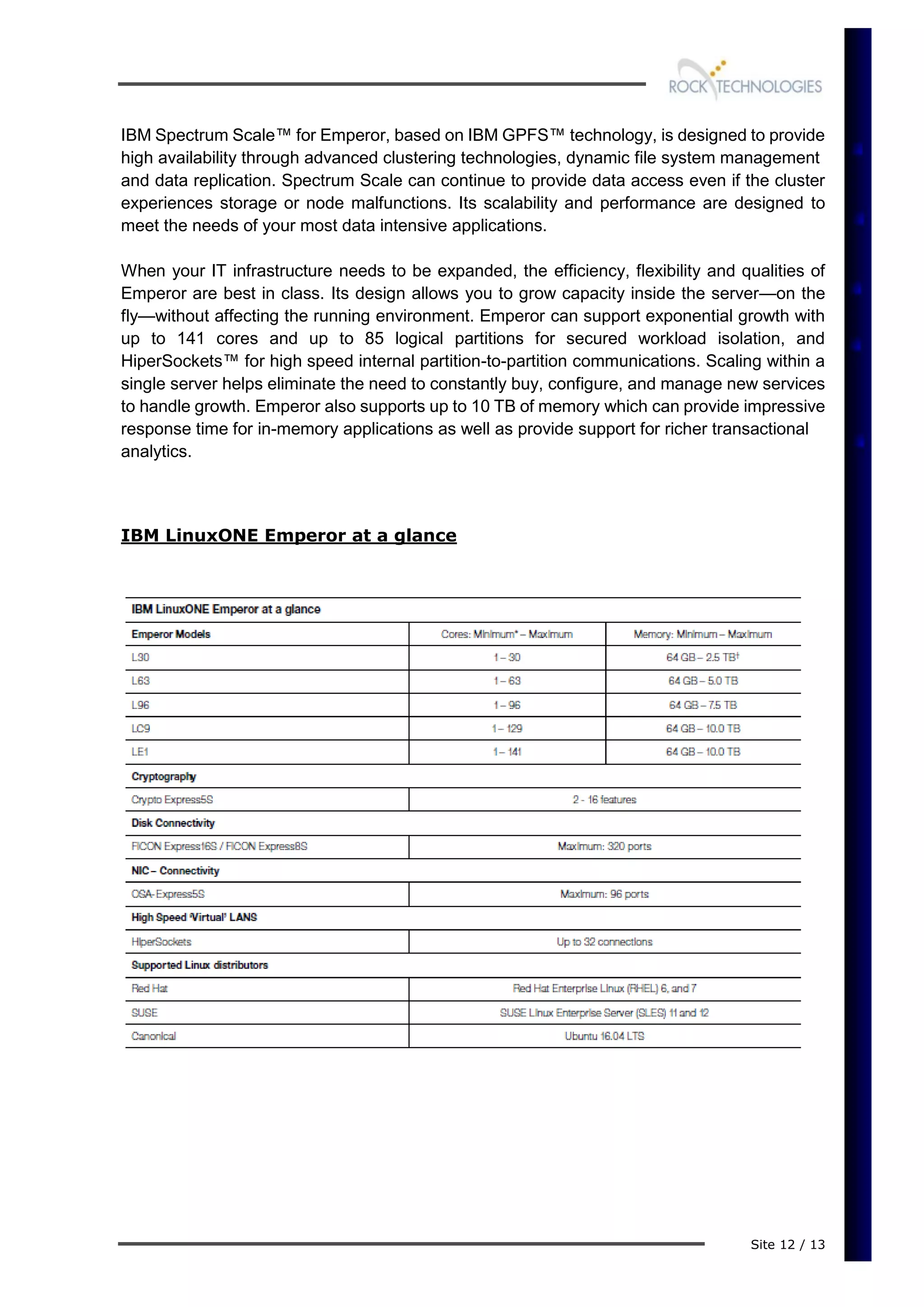 Site 12 / 13
IBM Spectrum Scale™ for Emperor, based on IBM GPFS™ technology, is designed to provide
high availability through advanced clustering technologies, dynamic file system management
and data replication. Spectrum Scale can continue to provide data access even if the cluster
experiences storage or node malfunctions. Its scalability and performance are designed to
meet the needs of your most data intensive applications.
When your IT infrastructure needs to be expanded, the efficiency, flexibility and qualities of
Emperor are best in class. Its design allows you to grow capacity inside the server—on the
fly—without affecting the running environment. Emperor can support exponential growth with
up to 141 cores and up to 85 logical partitions for secured workload isolation, and
HiperSockets™ for high speed internal partition-to-partition communications. Scaling within a
single server helps eliminate the need to constantly buy, configure, and manage new services
to handle growth. Emperor also supports up to 10 TB of memory which can provide impressive
response time for in-memory applications as well as provide support for richer transactional
analytics.
IBM LinuxONE Emperor at a glance
 