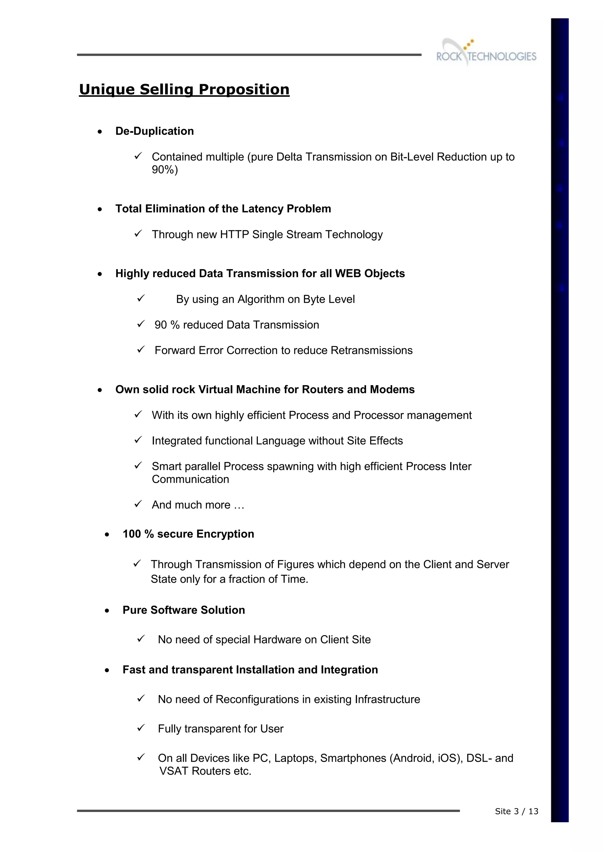 Site 3 / 13
Unique Selling Proposition
 De-Duplication
 Contained multiple (pure Delta Transmission on Bit-Level Reduction up to
90%)
 Total Elimination of the Latency Problem
 Through new HTTP Single Stream Technology
 Highly reduced Data Transmission for all WEB Objects
 By using an Algorithm on Byte Level
 90 % reduced Data Transmission
 Forward Error Correction to reduce Retransmissions
 Own solid rock Virtual Machine for Routers and Modems
 With its own highly efficient Process and Processor management
 Integrated functional Language without Site Effects
 Smart parallel Process spawning with high efficient Process Inter
Communication
 And much more …
 100 % secure Encryption
 Through Transmission of Figures which depend on the Client and Server
State only for a fraction of Time.
 Pure Software Solution
 No need of special Hardware on Client Site
 Fast and transparent Installation and Integration
 No need of Reconfigurations in existing Infrastructure
 Fully transparent for User
 On all Devices like PC, Laptops, Smartphones (Android, iOS), DSL- and
VSAT Routers etc.
 