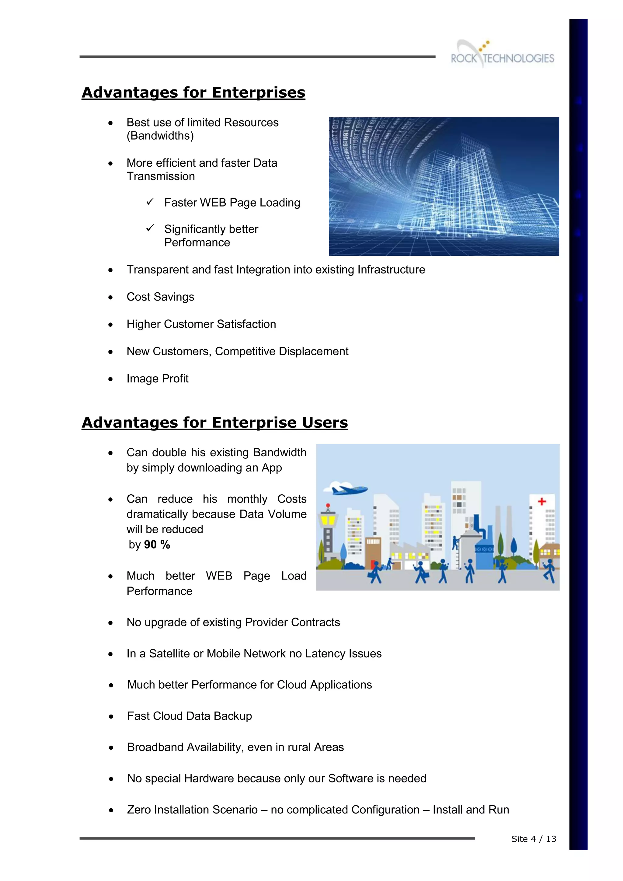 Site 4 / 13
Advantages for Enterprises
 Best use of limited Resources
(Bandwidths)
 More efficient and faster Data
Transmission
 Faster WEB Page Loading
 Significantly better
Performance
 Transparent and fast Integration into existing Infrastructure
 Cost Savings
 Higher Customer Satisfaction
 New Customers, Competitive Displacement
 Image Profit
Advantages for Enterprise Users
 Can double his existing Bandwidth
by simply downloading an App
 Can reduce his monthly Costs
dramatically because Data Volume
will be reduced
by 90 %
 Much better WEB Page Load
Performance
 No upgrade of existing Provider Contracts
 In a Satellite or Mobile Network no Latency Issues
 Much better Performance for Cloud Applications
 Fast Cloud Data Backup
 Broadband Availability, even in rural Areas
 No special Hardware because only our Software is needed
 Zero Installation Scenario – no complicated Configuration – Install and Run
 