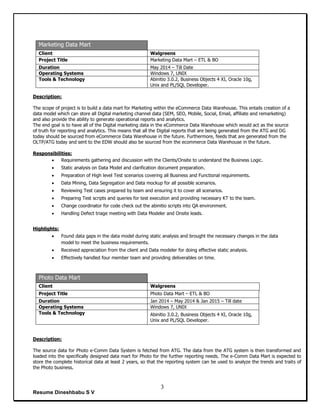 Resume Dineshbabu S V
3
Marketing Data Mart
Client Walgreens
Project Title Marketing Data Mart – ETL & BO
Duration May 2014 – Till Date
Operating Systems Windows 7, UNIX
Tools & Technology Abinitio 3.0.2, Business Objects 4 XI, Oracle 10g,
Unix and PL/SQL Developer.
Description:
The scope of project is to build a data mart for Marketing within the eCommerce Data Warehouse. This entails creation of a
data model which can store all Digital marketing channel data (SEM, SEO, Mobile, Social, Email, affiliate and remarketing)
and also provide the ability to generate operational reports and analytics.
The end goal is to have all of the Digital marketing data in the eCommerce Data Warehouse which would act as the source
of truth for reporting and analytics. This means that all the Digital reports that are being generated from the ATG and DG
today should be sourced from eCommerce Data Warehouse in the future. Furthermore, feeds that are generated from the
OLTP/ATG today and sent to the EDW should also be sourced from the ecommerce Data Warehouse in the future.
Responsibilities:
 Requirements gathering and discussion with the Clients/Onsite to understand the Business Logic.
 Static analysis on Data Model and clarification document preparation.
 Preparation of High level Test scenarios covering all Business and Functional requirements.
 Data Mining, Data Segregation and Data mockup for all possible scenarios.
 Reviewing Test cases prepared by team and ensuring it to cover all scenarios.
 Preparing Test scripts and queries for test execution and providing necessary KT to the team.
 Change coordinator for code check out the abinitio scripts into QA environment.
 Handling Defect triage meeting with Data Modeler and Onsite leads.
Highlights:
 Found data gaps in the data model during static analysis and brought the necessary changes in the data
model to meet the business requirements.
 Received appreciation from the client and Data modeler for doing effective static analysis.
 Effectively handled four member team and providing deliverables on time.
Photo Data Mart
Client Walgreens
Project Title Photo Data Mart – ETL & BO
Duration Jan 2014 – May 2014 & Jan 2015 – Till date
Operating Systems Windows 7, UNIX
Tools & Technology Abinitio 3.0.2, Business Objects 4 XI, Oracle 10g,
Unix and PL/SQL Developer.
Description:
The source data for Photo e-Comm Data System is fetched from ATG. The data from the ATG system is then transformed and
loaded into the specifically designed data mart for Photo for the further reporting needs. The e-Comm Data Mart is expected to
store the complete historical data at least 2 years, so that the reporting system can be used to analyze the trends and traits of
the Photo business.
 
