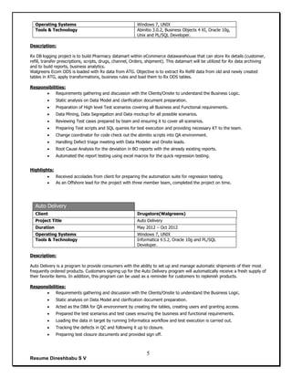 Resume Dineshbabu S V
5
Operating Systems Windows 7, UNIX
Tools & Technology Abinitio 3.0.2, Business Objects 4 XI, Oracle 10g,
Unix and PL/SQL Developer.
Description:
Rx DB logging project is to build Pharmacy datamart within eCommerce datawarehouse that can store Rx details (customer,
refill, transfer prescriptions, scripts, drugs, channel, Orders, shipment). This datamart will be utilized for Rx data archiving
and to build reports, business analytics.
Walgreens Ecom ODS is loaded with Rx data from ATG. Objective is to extract Rx Refill data from old and newly created
tables in ATG, apply transformations, business rules and load them to Rx ODS tables.
Responsibilities:
 Requirements gathering and discussion with the Clients/Onsite to understand the Business Logic.
 Static analysis on Data Model and clarification document preparation.
 Preparation of High level Test scenarios covering all Business and Functional requirements.
 Data Mining, Data Segregation and Data mockup for all possible scenarios.
 Reviewing Test cases prepared by team and ensuring it to cover all scenarios.
 Preparing Test scripts and SQL queries for test execution and providing necessary KT to the team.
 Change coordinator for code check out the abinitio scripts into QA environment.
 Handling Defect triage meeting with Data Modeler and Onsite leads.
 Root Cause Analysis for the deviation in BO reports with the already existing reports.
 Automated the report testing using excel macros for the quick regression testing.
Highlights:
 Received accolades from client for preparing the automation suite for regression testing.
 As an Offshore lead for the project with three member team, completed the project on time.
Auto Delivery
Client Drugstore(Walgreens)
Project Title Auto Delivery
Duration May 2012 – Oct 2012
Operating Systems Windows 7, UNIX
Tools & Technology Informatica 9.5.2, Oracle 10g and PL/SQL
Developer.
Description:
Auto Delivery is a program to provide consumers with the ability to set up and manage automatic shipments of their most
frequently ordered products. Customers signing up for the Auto Delivery program will automatically receive a fresh supply of
their favorite items. In addition, this program can be used as a reminder for customers to replenish products.
Responsibilities:
 Requirements gathering and discussion with the Clients/Onsite to understand the Business Logic.
 Static analysis on Data Model and clarification document preparation.
 Acted as the DBA for QA environment by creating the tables, creating users and granting access.
 Prepared the test scenarios and test cases ensuring the business and functional requirements.
 Loading the data in target by running Informatica workflow and test execution is carried out.
 Tracking the defects in QC and following it up to closure.
 Preparing test closure documents and provided sign off.
 