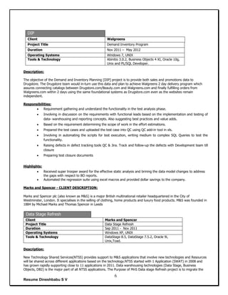Resume Dineshbabu S V
6
DIP
Client Walgreens
Project Title Demand Inventory Program
Duration Nov 2011 – May 2012
Operating Systems Windows 7, UNIX
Tools & Technology Abinitio 3.0.2, Business Objects 4 XI, Oracle 10g,
Unix and PL/SQL Developer.
Description:
The objective of the Demand and Inventory Planning [DIP] project is to provide both sales and promotions data to
Drugstore. The Drugstore team would in-turn use this data and plan to achieve Walgreens 2 day delivery program which
assures connecting catalogs between Drugstore.com/Beauty.com and Walgreens.com and finally fulfilling orders from
Walgreens.com within 2 days using the same foundational systems as Drugstore.com even as the websites remain
independent.
Responsibilities:
 Requirement gathering and understand the functionality in the test analysis phase.
 Involving in discussion on the requirements with functional leads based on the implementation and testing of
data- warehousing and reporting concepts. Also suggesting best practices and value adds.
 Based on the requirement determining the scope of work in the effort estimations.
 Prepared the test cases and uploaded the test case into QC using QC add-in tool in xls.
 Involving in automating the scripts for test execution, writing medium to complex SQL Queries to test the
functionality.
 Raising defects in defect tracking tools QC & Jira. Track and follow-up the defects with Development team till
closure
 Preparing test closure documents
Highlights:
 Received super trooper award for the effective static analysis and brining the data model changes to address
the gaps with respect to BO reports.
 Automated the regression suite using excel macros and provided dollar savings to the company.
Marks and Spencer - CLIENT DESCRIPTION:
Marks and Spencer plc (also known as M&S) is a major British multinational retailer headquartered in the City of
Westminster, London. It specialises in the selling of clothing, home products and luxury food products. M&S was founded in
1884 by Michael Marks and Thomas Spencer in Leeds
Data Stage Refresh
Client Marks and Spencer
Project Title Data Stage Refresh
Duration Sep 2011 - Nov 2011
Operating Systems Windows XP, UNIX
Tools & Technology DataStage 8.5, DataStage 7.5.2, Oracle 9i,
Unix,Toad.
Description:
New Technology Shared Services(NTSS) provides support to M&S applications that involve new technologies and Resources
will be shared across different applications based on the technology.NTSS started with 1 Application (SWAT) in 2008 and
has grown rapidly supporting close to 11 applications in 2011. Data warehousing technologies (Data Stage, Business
Objects, DB2) is the major part of all NTSS applications. The Purpose of MnS Data stage Refresh project is to migrate the
 