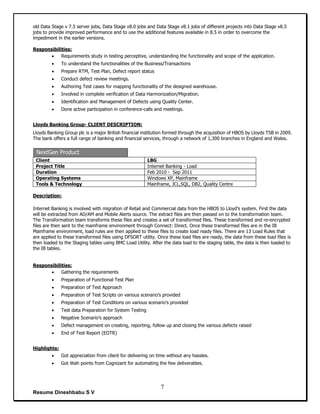 Resume Dineshbabu S V
7
old Data Stage v 7.5 server jobs, Data Stage v8.0 jobs and Data Stage v8.1 jobs of different projects into Data Stage v8.5
jobs to provide improved performance and to use the additional features available in 8.5 in order to overcome the
impediment in the earlier versions.
Responsibilities:
 Requirements study in testing perceptive, understanding the functionality and scope of the application.
 To understand the functionalities of the Business/Transactions
 Prepare RTM, Test Plan, Defect report status
 Conduct defect review meetings.
 Authoring Test cases for mapping functionality of the designed warehouse.
 Involved in complete verification of Data Harmonization/Migration.
 Identification and Management of Defects using Quality Center.
 Done active participation in conference-calls and meetings.
Lloyds Banking Group- CLIENT DESCRIPTION:
Lloyds Banking Group plc is a major British financial institution formed through the acquisition of HBOS by Lloyds TSB in 2009.
The bank offers a full range of banking and financial services, through a network of 1,300 branches in England and Wales.
NextGen Product
Client LBG
Project Title Internet Banking - Load
Duration Feb 2010 - Sep 2011
Operating Systems Windows XP, Mainframe
Tools & Technology Mainframe, JCL,SQL, DB2, Quality Centre
Description:
Internet Banking is involved with migration of Retail and Commercial data from the HBOS to Lloyd’s system. First the data
will be extracted from AD/AM and Mobile Alerts source. The extract files are then passed on to the transformation team.
The Transformation team transforms these files and creates a set of transformed files. These transformed and re-encrypted
files are then sent to the mainframe environment through Connect: Direct. Once these transformed files are in the IB
Mainframe environment, load rules are then applied to these files to create load ready files. There are 13 Load Rules that
are applied to these transformed files using DFSORT utility. Once these load files are ready, the data from these load files is
then loaded to the Staging tables using BMC Load Utility. After the data load to the staging table, the data is then loaded to
the IB tables.
Responsibilities:
 Gathering the requirements
 Preparation of Functional Test Plan
 Preparation of Test Approach
 Preparation of Test Scripts on various scenario’s provided
 Preparation of Test Conditions on various scenario’s provided
 Test data Preparation for System Testing
 Negative Scenario’s approach
 Defect management on creating, reporting, follow up and closing the various defects raised
 End of Test Report (EOTR)
Highlights:
 Got appreciation from client for delivering on time without any hassles.
 Got Wah points from Cognizant for automating the few deliverables.
 