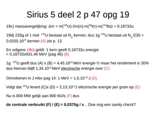 Sirius 5 deel 2 p 47 opg 19
19c) massavergelijking: Δm = m(235
U)-2m(n)-m(89
Kr)-m(144
Ba) = 0,18733u
19d) 235g of 1 mol 235
U bestaat uit NA
kernen, dus 1g 235
U bestaat uit NA
/235 =
0,0255.1023
kernen (A) zie p. 13
En volgens 19c) geldt 1 kern geeft 0,18733u energie
= 0,18733x931,46 MeV (pag 46) (B)
1g 235
U geeft dus (A) x (B) = 4,45.1023
MeV energie © maar het rendement is 30%
dus hiervan blijft 1,34.1023
MeV electrische energie over (C)
Omrekenen in J mbv pag 14: 1 MeV = 1,6.10-13
J (D)
Volgt dat 235
U levert (C)x (D) = 2,13.1010
J electrische energie per gram op (E)
Nu is 800 MW gelijk aan 800 MJ/s (F) dus
de centrale verbruikt (F) / (E) = 0,0375g / s .. Doe nog een sanity check?
 