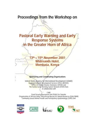 Proceedings from the Workshop on



Pastoral Early Warning and Early
       Response Systems
  in the Greater Horn of Africa


              13th – 15th November 2001
                   Whitesands Hotel,
                   Mombasa, Kenya


              Sponsoring and Coordinating Organizations

        United States Agency for International Development (USAID)
             Regional Economic Development Services Office (REDSO),
                 Office of Foreign Disaster Assistance (OFDA) and
              The Famine Early Warning System Network (FEWS Net)
                                in collaboration with

                                        CARE
                 Food Security Assessment Unit (FSAU) for Somalia
Organization of African Unity/ Interafrican Bureau for Animal Resources (OAU/IBAR)
   Community-based Animal Health and Participatory Epidemiology (CAPE) Unit
 