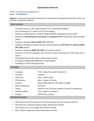 Jayachandra Vudumula
E-mail: jayachandra.vudumula@gmail.com
Mobile: +91-8884445613
Objective: To be a part of organization that provides an atmosphere of mutual growth and benefits, where I can
contribute my skills and experience.
Career summary:
• Currently working as an RTL design Engineer in HCL Technologies, Bangalore.
• Over all experience of 3.5 years in VLSI Front-end design.
• Working as an R&D Engineer in NOMUS COMM SYSTEMS, Hyderabad from 2013 to 2016
• Experience in developing block level design and Integration of IP’s using Verilog, VHDL and system
Verilog.
• Expertise in developing Ethernet MAC (RMII, SMII, MII).
• Expertise in developing L2 layer IP blocks for network protocols like GFP, HDLC, E1, Ethernet (MAC),
PDH, SDH networks.
• Expertise in developing SRAM, SPI, UART and interface protocols.
• Experience of real time debugging using Techtronic’s digital oscilloscope and JTAG Debug tools in
Quartus.
• FPGA design flow from RTL design to Altera Quartus tool flow.
• Knowledge on AMBA AHB & AMBA APB and SDR SDRAM.
• Knowledge on TCP/IP OSI layer protocols.
Core Skills:
• Languages : VHDL, Verilog HDL, system Verilog and C.
• Simulators : modelsim
• FPGA Tools : Altera - Quartus II IDE.
• FPGA devices : Altera - Cyclone IV E family
• Protocols : Ethernet RMII, SMII, MII, SPI, UART and AMBA.
• Ethernet Testing tool : Wire shark.
• Testing : Experience with JTAG logic analyzers, Techtronic’s Oscilloscope.
• Operating systems : Linux, windows xp, windows 7.
• Scripting : UNIX & SHELL scripting.
Educational summary:
• MSc Electronics & Communications in Sri Krishna Devaraya University, Anantapur with 79%.
• BSc Electronics in Sreenivasa Degree College, Dharmavaram with 83%.
• Intermediate in Govt. junior college, Dharmavaram with 83%.
• SSC in SPCS municipal high school, Dharmavaram with 83%.
 