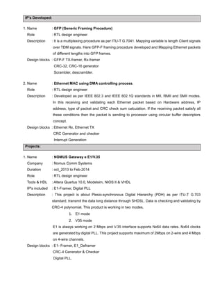 IP's Developed:
1. Name : GFP (Generic Framing Procedure)
Role : RTL design engineer
Description : It is a multiplexing procedure as per ITU-T G.7041. Mapping variable is length Client signals
over TDM signals. Here GFP-F framing procedure developed and Mapping Ethernet packets
of different lengths into GFP frames.
Design blocks : GFP-F TX-framer, Rx-framer
CRC-32, CRC-16 generator
Scrambler, descrambler.
2. Name : Ethernet MAC using DMA controlling process.
Role : RTL design engineer
Description : Developed as per IEEE 802.3 and IEEE 802.1Q standards in MII, RMII and SMII modes.
In this receiving and validating each Ethernet packet based on Hardware address, IP
address, type of packet and CRC check sum calculation. If the receiving packet satisfy all
these conditions then the packet is sending to processor using circular buffer descriptors
concept.
Design blocks : Ethernet Rx, Ethernet TX
CRC Generator and checker
Interrupt Generation
Projects:
1. Name : NOMUS Gateway e E1/V.35
Company : Nomus Comm Systems
Duration : oct_2013 to Feb-2014
Role : RTL design engineer
Tools & HDL : Altera Quartus 10.0, Modelsim, NIOS II & VHDL
IP's included : E1-Framer, Digital PLL
Description : This project is about Plesio-synchronous Digital Hierarchy (PDH) as per ITU-T G.703
standard, transmit the data long distance through SHDSL. Data is checking and validating by
CRC-4 polynomial. This product is working in two modes,
1. E1 mode
2. V35 mode
E1 is always working on 2 Mbps and V.35 interface supports Nx64 data rates. Nx64 clocks
are generated by digital PLL. This project supports maximum of 2Mbps on 2-wire and 4 Mbps
on 4-wire channels.
Design blocks : E1- Framer, E1_Deframer
CRC-4 Generator & Checker
Digital PLL.
 