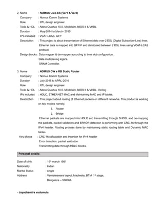 2. Name : NOMUS Gwe-ES (Ver1 & Ver2)
Company : Nomus Comm Systems
Role : RTL design engineer
Tools & HDL : Altera Quartus 10.0, Modelsim, NIOS II & VHDL
Duration : May-2014 to March- 2015
IP's included : VCAT-LCAS, GFP
Description : This project is about transmission of Ethernet data over 2 DSL (Digital Subscriber Line) lines.
Ethernet data is mapped into GFP-F and distributed between 2 DSL lines using VCAT-LCAS
protocol.
Design blocks : Data mapper & de-mapper according to time slot configuration.
Data multiplexing logic's.
SRAM Controller.
3. Name : NOMUS GW e RB Static Router
Company : Nomus Comm Systems
Duration : July-2015 to APRL-2016
Role : RTL design engineer
Tools & HDL : Altera Quartus 10.0, Modelsim, NIOS II & VHDL, Verilog
IPs included : HDLC, ETHERNET MAC and Maintaining MAC and IP tables.
Description : This project about routing of Ethernet packets on different networks. This product is working
on two modes namely,
1. Router
2. Bridge
Ethernet packets are mapped into HDLC and transmitting through SHDSL and de-mapping
the packets, packet validation and ERROR detection is performing with CRC-16 through the
IPv4 header. Routing process done by maintaining static routing table and Dynamic MAC
tables.
Key blocks : CRC-16 calculation and insertion for IPv4 header
Error detection, packet validation
Transmitting data through HDLC blocks.
Personal details:
Date of birth : 16th march 1991
Nationality : Indian
Marital Status : single
Address : Venkateswara layout, Madiwala, BTM 1st stage,
Bangalore – 560068.
- Jayachandra vudumula
 