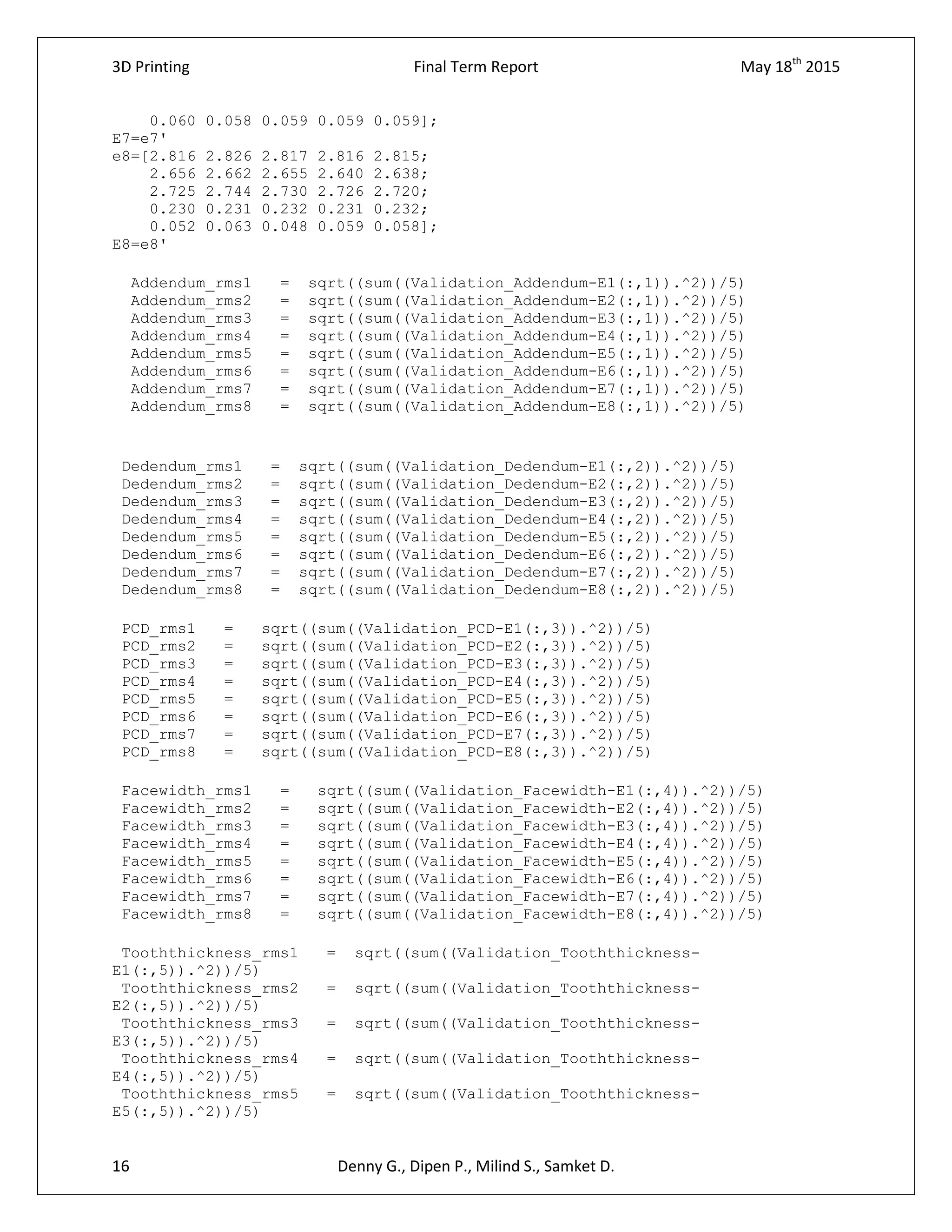 3D Printing Final Term Report May 18th
2015
16 Denny G., Dipen P., Milind S., Samket D.
0.060 0.058 0.059 0.059 0.059];
E7=e7'
e8=[2.816 2.826 2.817 2.816 2.815;
2.656 2.662 2.655 2.640 2.638;
2.725 2.744 2.730 2.726 2.720;
0.230 0.231 0.232 0.231 0.232;
0.052 0.063 0.048 0.059 0.058];
E8=e8'
Addendum_rms1 = sqrt((sum((Validation_Addendum-E1(:,1)).^2))/5)
Addendum_rms2 = sqrt((sum((Validation_Addendum-E2(:,1)).^2))/5)
Addendum_rms3 = sqrt((sum((Validation_Addendum-E3(:,1)).^2))/5)
Addendum_rms4 = sqrt((sum((Validation_Addendum-E4(:,1)).^2))/5)
Addendum_rms5 = sqrt((sum((Validation_Addendum-E5(:,1)).^2))/5)
Addendum_rms6 = sqrt((sum((Validation_Addendum-E6(:,1)).^2))/5)
Addendum_rms7 = sqrt((sum((Validation_Addendum-E7(:,1)).^2))/5)
Addendum_rms8 = sqrt((sum((Validation_Addendum-E8(:,1)).^2))/5)
Dedendum_rms1 = sqrt((sum((Validation_Dedendum-E1(:,2)).^2))/5)
Dedendum_rms2 = sqrt((sum((Validation_Dedendum-E2(:,2)).^2))/5)
Dedendum_rms3 = sqrt((sum((Validation_Dedendum-E3(:,2)).^2))/5)
Dedendum_rms4 = sqrt((sum((Validation_Dedendum-E4(:,2)).^2))/5)
Dedendum_rms5 = sqrt((sum((Validation_Dedendum-E5(:,2)).^2))/5)
Dedendum_rms6 = sqrt((sum((Validation_Dedendum-E6(:,2)).^2))/5)
Dedendum_rms7 = sqrt((sum((Validation_Dedendum-E7(:,2)).^2))/5)
Dedendum_rms8 = sqrt((sum((Validation_Dedendum-E8(:,2)).^2))/5)
PCD_rms1 = sqrt((sum((Validation_PCD-E1(:,3)).^2))/5)
PCD_rms2 = sqrt((sum((Validation_PCD-E2(:,3)).^2))/5)
PCD_rms3 = sqrt((sum((Validation_PCD-E3(:,3)).^2))/5)
PCD_rms4 = sqrt((sum((Validation_PCD-E4(:,3)).^2))/5)
PCD_rms5 = sqrt((sum((Validation_PCD-E5(:,3)).^2))/5)
PCD_rms6 = sqrt((sum((Validation_PCD-E6(:,3)).^2))/5)
PCD_rms7 = sqrt((sum((Validation_PCD-E7(:,3)).^2))/5)
PCD_rms8 = sqrt((sum((Validation_PCD-E8(:,3)).^2))/5)
Facewidth_rms1 = sqrt((sum((Validation_Facewidth-E1(:,4)).^2))/5)
Facewidth_rms2 = sqrt((sum((Validation_Facewidth-E2(:,4)).^2))/5)
Facewidth_rms3 = sqrt((sum((Validation_Facewidth-E3(:,4)).^2))/5)
Facewidth_rms4 = sqrt((sum((Validation_Facewidth-E4(:,4)).^2))/5)
Facewidth_rms5 = sqrt((sum((Validation_Facewidth-E5(:,4)).^2))/5)
Facewidth_rms6 = sqrt((sum((Validation_Facewidth-E6(:,4)).^2))/5)
Facewidth_rms7 = sqrt((sum((Validation_Facewidth-E7(:,4)).^2))/5)
Facewidth_rms8 = sqrt((sum((Validation_Facewidth-E8(:,4)).^2))/5)
Tooththickness_rms1 = sqrt((sum((Validation_Tooththickness-
E1(:,5)).^2))/5)
Tooththickness_rms2 = sqrt((sum((Validation_Tooththickness-
E2(:,5)).^2))/5)
Tooththickness_rms3 = sqrt((sum((Validation_Tooththickness-
E3(:,5)).^2))/5)
Tooththickness_rms4 = sqrt((sum((Validation_Tooththickness-
E4(:,5)).^2))/5)
Tooththickness_rms5 = sqrt((sum((Validation_Tooththickness-
E5(:,5)).^2))/5)
 