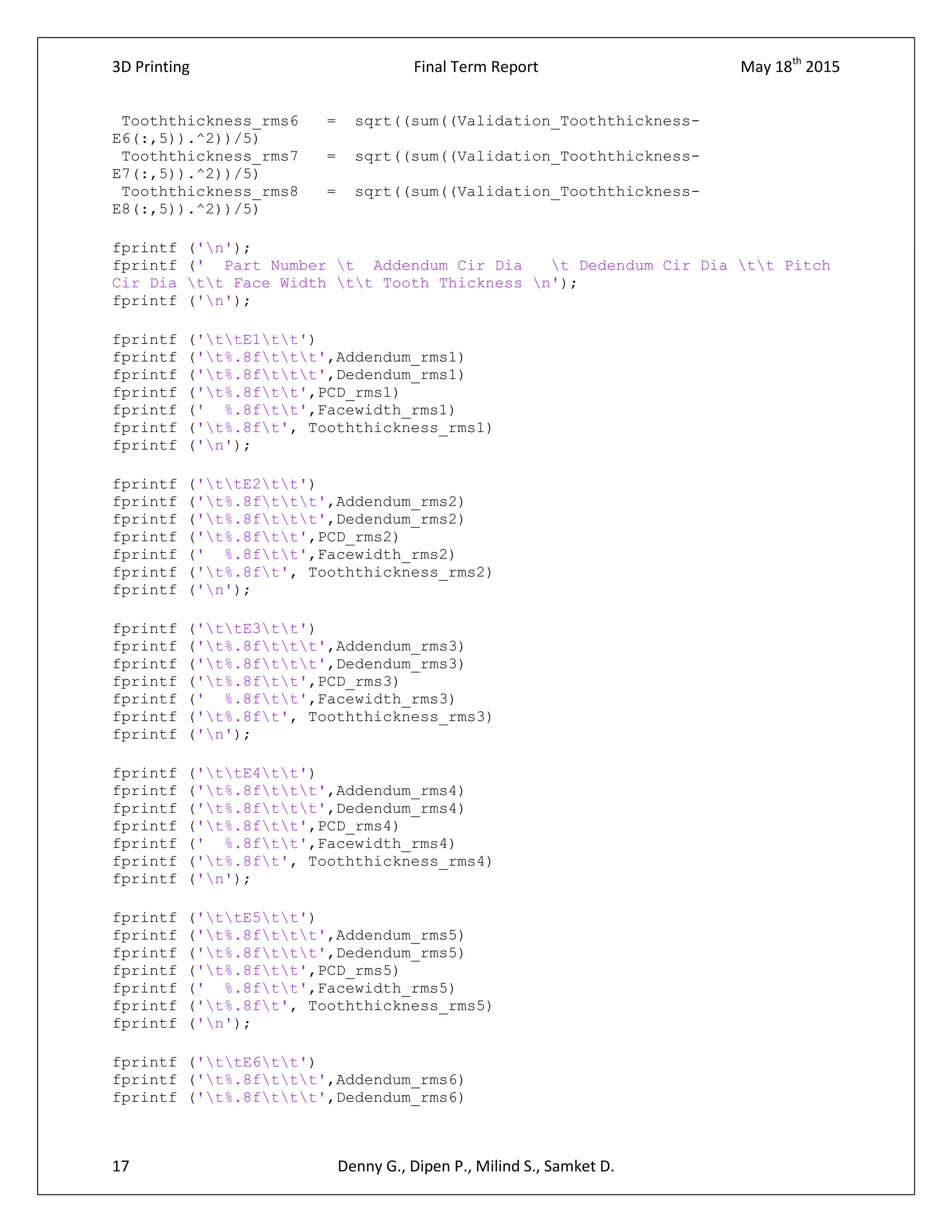 3D Printing Final Term Report May 18th
2015
17 Denny G., Dipen P., Milind S., Samket D.
Tooththickness_rms6 = sqrt((sum((Validation_Tooththickness-
E6(:,5)).^2))/5)
Tooththickness_rms7 = sqrt((sum((Validation_Tooththickness-
E7(:,5)).^2))/5)
Tooththickness_rms8 = sqrt((sum((Validation_Tooththickness-
E8(:,5)).^2))/5)
fprintf ('n');
fprintf (' Part Number t Addendum Cir Dia t Dedendum Cir Dia tt Pitch
Cir Dia tt Face Width tt Tooth Thickness n');
fprintf ('n');
fprintf ('ttE1tt')
fprintf ('t%.8fttt',Addendum_rms1)
fprintf ('t%.8fttt',Dedendum_rms1)
fprintf ('t%.8ftt',PCD_rms1)
fprintf (' %.8ftt',Facewidth_rms1)
fprintf ('t%.8ft', Tooththickness_rms1)
fprintf ('n');
fprintf ('ttE2tt')
fprintf ('t%.8fttt',Addendum_rms2)
fprintf ('t%.8fttt',Dedendum_rms2)
fprintf ('t%.8ftt',PCD_rms2)
fprintf (' %.8ftt',Facewidth_rms2)
fprintf ('t%.8ft', Tooththickness_rms2)
fprintf ('n');
fprintf ('ttE3tt')
fprintf ('t%.8fttt',Addendum_rms3)
fprintf ('t%.8fttt',Dedendum_rms3)
fprintf ('t%.8ftt',PCD_rms3)
fprintf (' %.8ftt',Facewidth_rms3)
fprintf ('t%.8ft', Tooththickness_rms3)
fprintf ('n');
fprintf ('ttE4tt')
fprintf ('t%.8fttt',Addendum_rms4)
fprintf ('t%.8fttt',Dedendum_rms4)
fprintf ('t%.8ftt',PCD_rms4)
fprintf (' %.8ftt',Facewidth_rms4)
fprintf ('t%.8ft', Tooththickness_rms4)
fprintf ('n');
fprintf ('ttE5tt')
fprintf ('t%.8fttt',Addendum_rms5)
fprintf ('t%.8fttt',Dedendum_rms5)
fprintf ('t%.8ftt',PCD_rms5)
fprintf (' %.8ftt',Facewidth_rms5)
fprintf ('t%.8ft', Tooththickness_rms5)
fprintf ('n');
fprintf ('ttE6tt')
fprintf ('t%.8fttt',Addendum_rms6)
fprintf ('t%.8fttt',Dedendum_rms6)
 