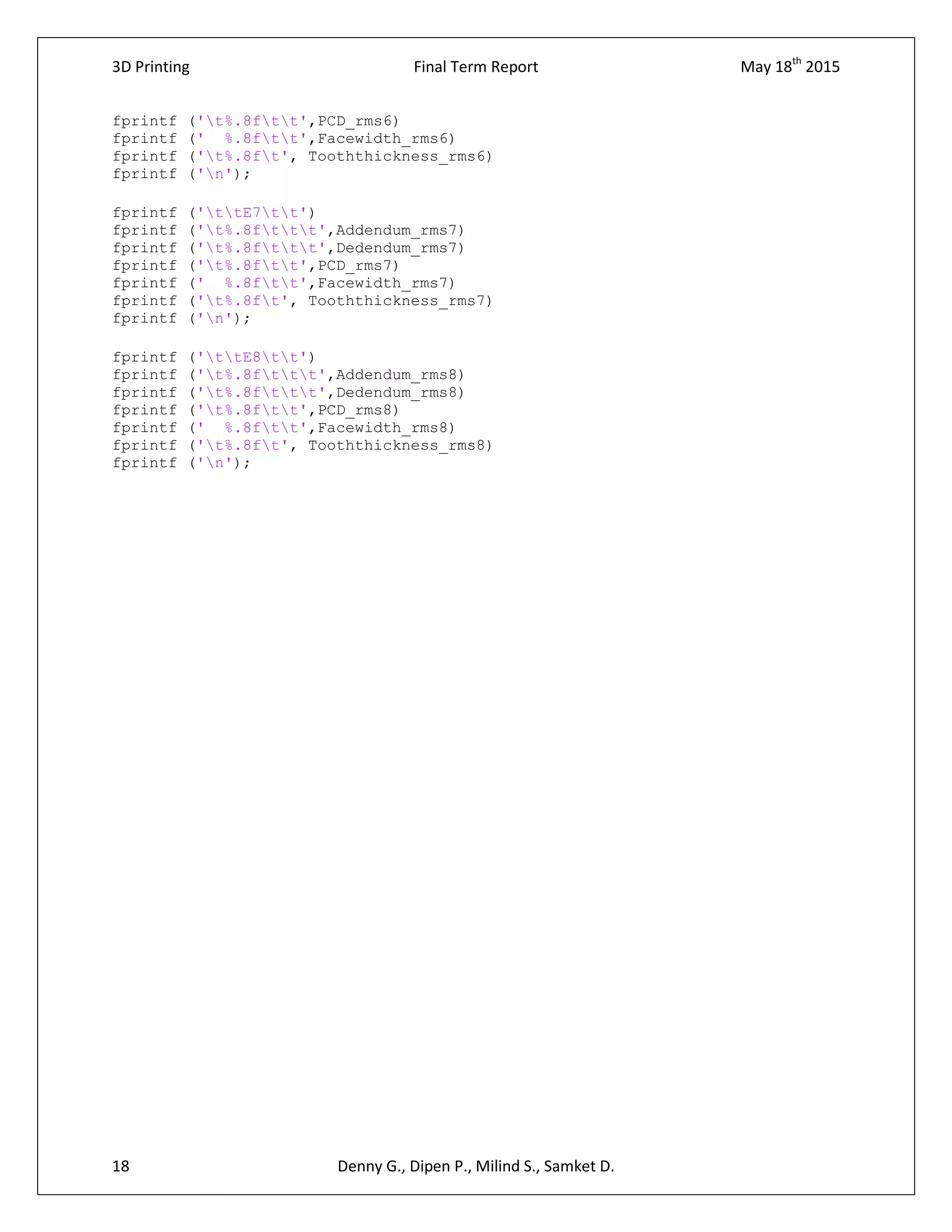 3D Printing Final Term Report May 18th
2015
18 Denny G., Dipen P., Milind S., Samket D.
fprintf ('t%.8ftt',PCD_rms6)
fprintf (' %.8ftt',Facewidth_rms6)
fprintf ('t%.8ft', Tooththickness_rms6)
fprintf ('n');
fprintf ('ttE7tt')
fprintf ('t%.8fttt',Addendum_rms7)
fprintf ('t%.8fttt',Dedendum_rms7)
fprintf ('t%.8ftt',PCD_rms7)
fprintf (' %.8ftt',Facewidth_rms7)
fprintf ('t%.8ft', Tooththickness_rms7)
fprintf ('n');
fprintf ('ttE8tt')
fprintf ('t%.8fttt',Addendum_rms8)
fprintf ('t%.8fttt',Dedendum_rms8)
fprintf ('t%.8ftt',PCD_rms8)
fprintf (' %.8ftt',Facewidth_rms8)
fprintf ('t%.8ft', Tooththickness_rms8)
fprintf ('n');
 