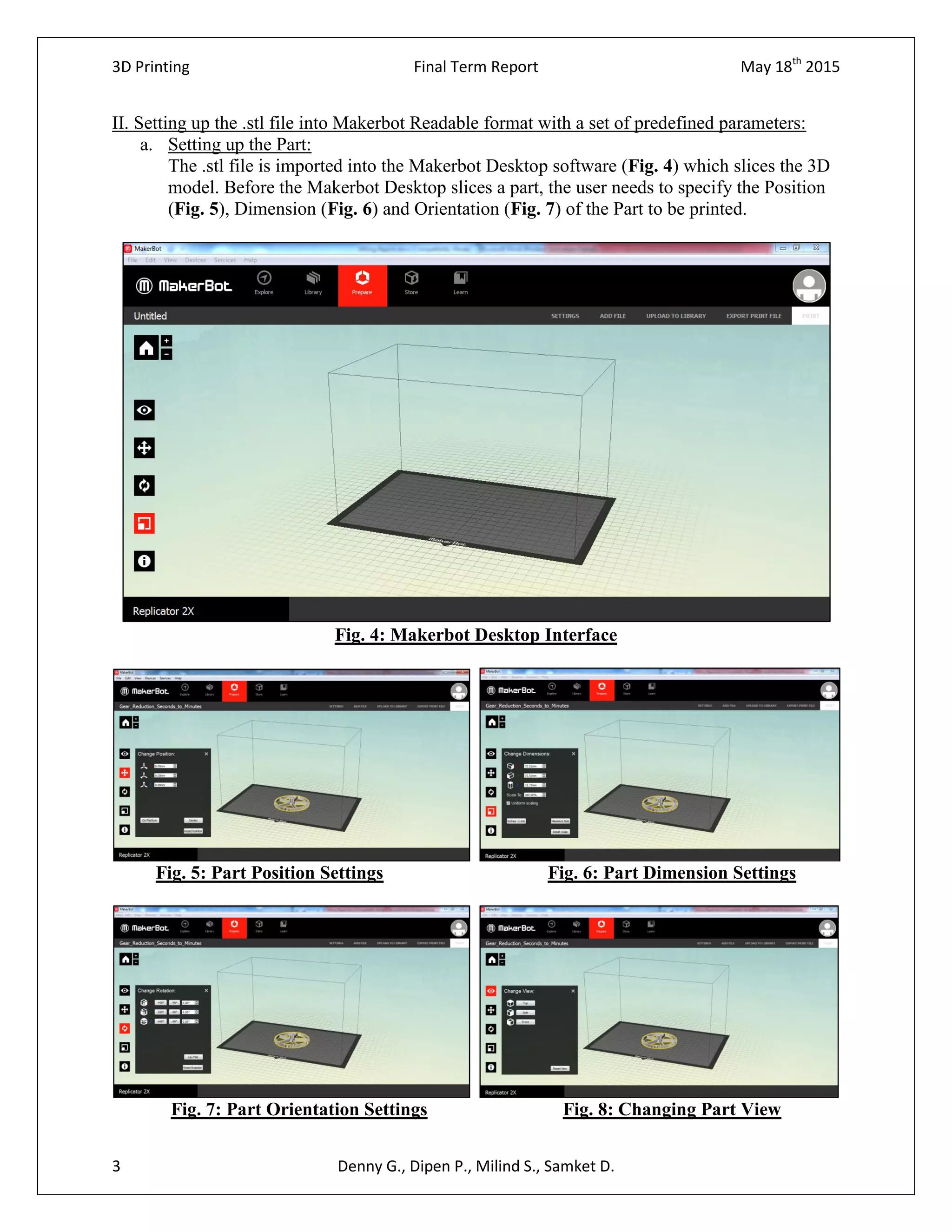 3D Printing Final Term Report May 18th
2015
3 Denny G., Dipen P., Milind S., Samket D.
II. Setting up the .stl file into Makerbot Readable format with a set of predefined parameters:
a. Setting up the Part:
The .stl file is imported into the Makerbot Desktop software (Fig. 4) which slices the 3D
model. Before the Makerbot Desktop slices a part, the user needs to specify the Position
(Fig. 5), Dimension (Fig. 6) and Orientation (Fig. 7) of the Part to be printed.
Fig. 4: Makerbot Desktop Interface
Fig. 5: Part Position Settings Fig. 6: Part Dimension Settings
Fig. 7: Part Orientation Settings Fig. 8: Changing Part View
 